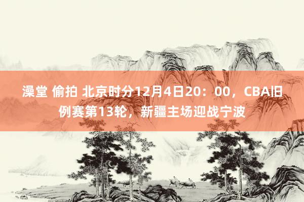 澡堂 偷拍 北京时分12月4日20：00，CBA旧例赛第13轮，新疆主场迎战宁波