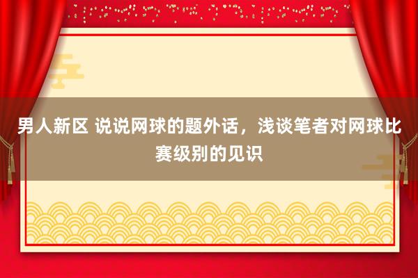 男人新区 说说网球的题外话，浅谈笔者对网球比赛级别的见识