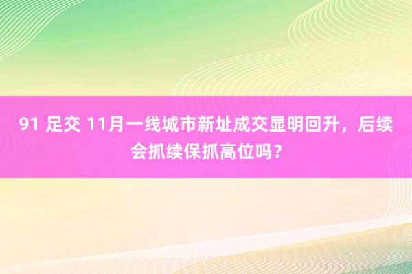 91 足交 11月一线城市新址成交显明回升，后续会抓续保抓高位吗？