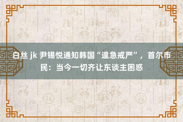 白丝 jk 尹锡悦通知韩国“遑急戒严”，首尔市民：当今一切齐让东谈主困惑