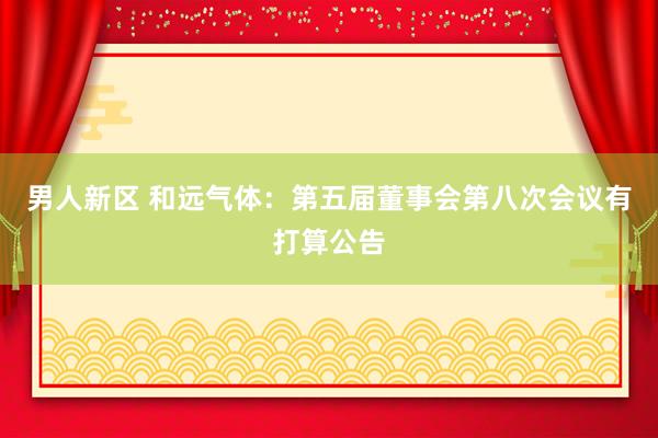 男人新区 和远气体：第五届董事会第八次会议有打算公告
