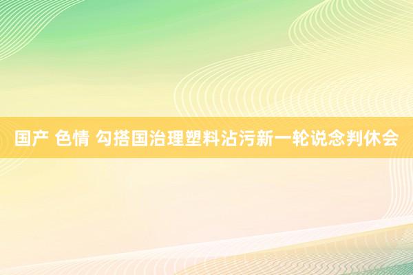 国产 色情 勾搭国治理塑料沾污新一轮说念判休会