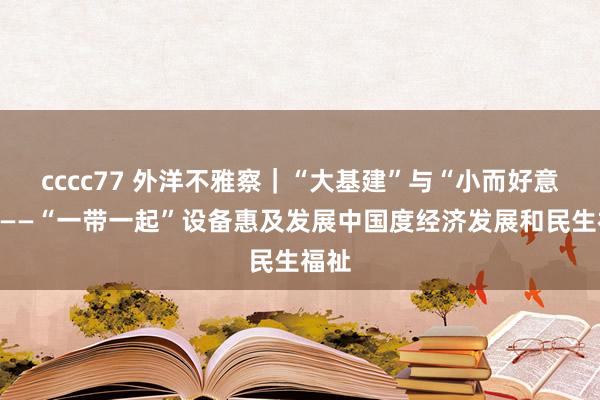 cccc77 外洋不雅察｜“大基建”与“小而好意思”——“一带一起”设备惠及发展中国度经济发展和民生福祉