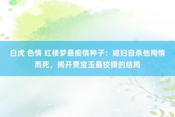 白虎 色情 红楼梦最痴情种子：媳妇自杀他殉情而死，揭开贾宝玉最狡猾的结局