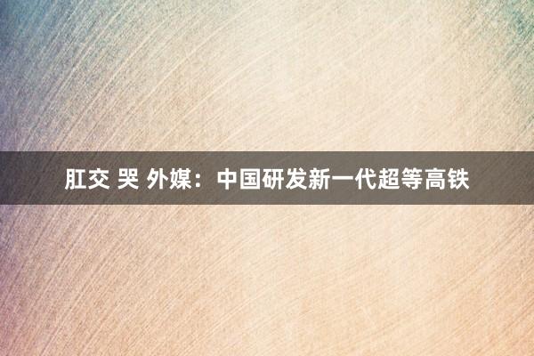肛交 哭 外媒：中国研发新一代超等高铁