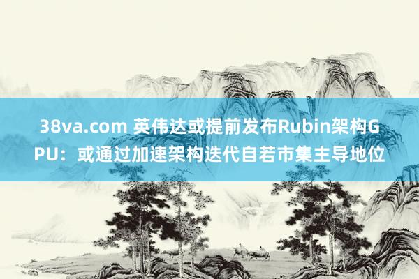 38va.com 英伟达或提前发布Rubin架构GPU：或通过加速架构迭代自若市集主导地位