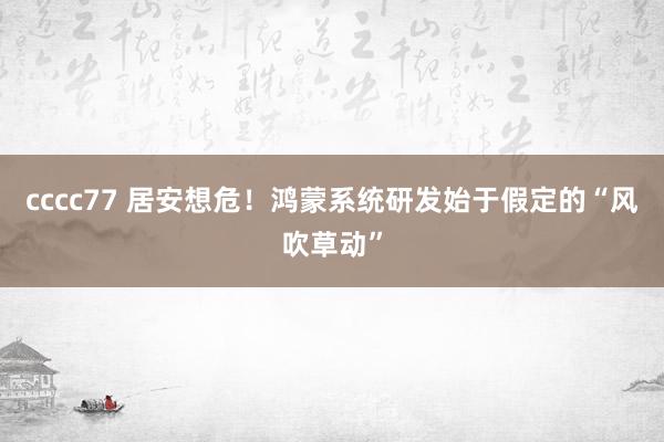 cccc77 居安想危！鸿蒙系统研发始于假定的“风吹草动”