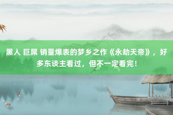 黑人 巨屌 销量爆表的梦乡之作《永劫天帝》，好多东谈主看过，但不一定看完！
