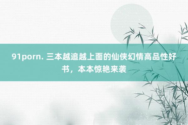 91porn. 三本越追越上面的仙侠幻情高品性好书，本本惊艳来袭