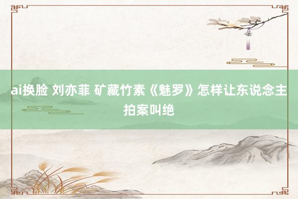 ai换脸 刘亦菲 矿藏竹素《魅罗》怎样让东说念主拍案叫绝