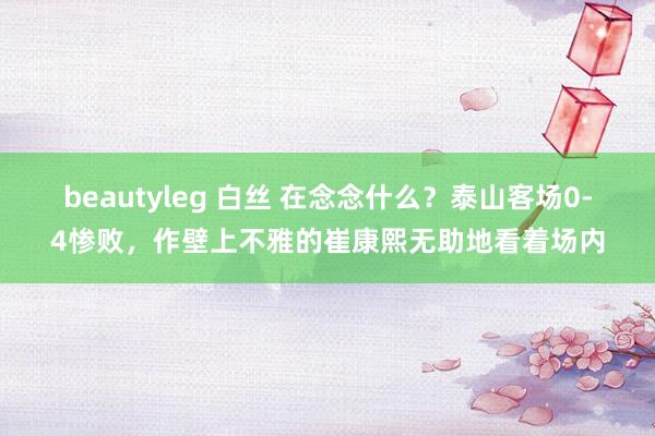 beautyleg 白丝 在念念什么？泰山客场0-4惨败，作壁上不雅的崔康熙无助地看着场内