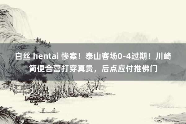 白丝 hentai 惨案！泰山客场0-4过期！川崎简便合营打穿真贵，后点应付推佛门