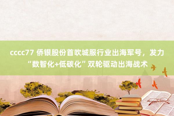cccc77 侨银股份首吹城服行业出海军号，发力“数智化+低碳化”双轮驱动出海战术