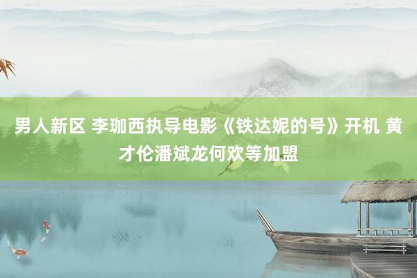 男人新区 李珈西执导电影《铁达妮的号》开机 黄才伦潘斌龙何欢等加盟