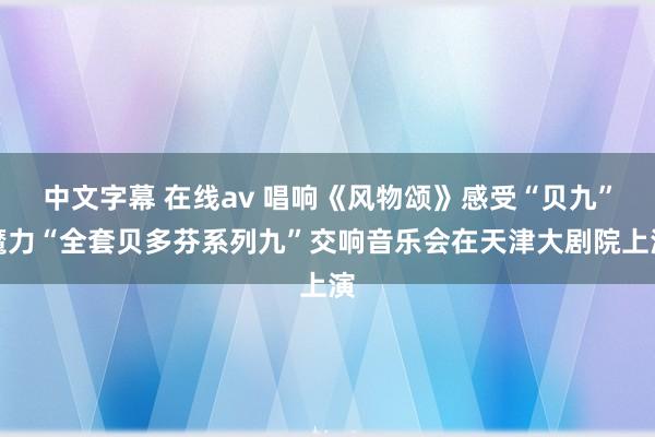中文字幕 在线av 唱响《风物颂》感受“贝九”魔力“全套贝多芬系列九”交响音乐会在天津大剧院上演