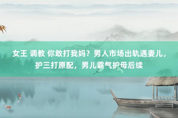 女王 调教 你敢打我妈？男人市场出轨遇妻儿，护三打原配，男儿霸气护母后续