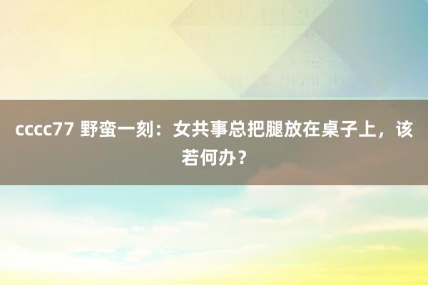 cccc77 野蛮一刻：女共事总把腿放在桌子上，该若何办？
