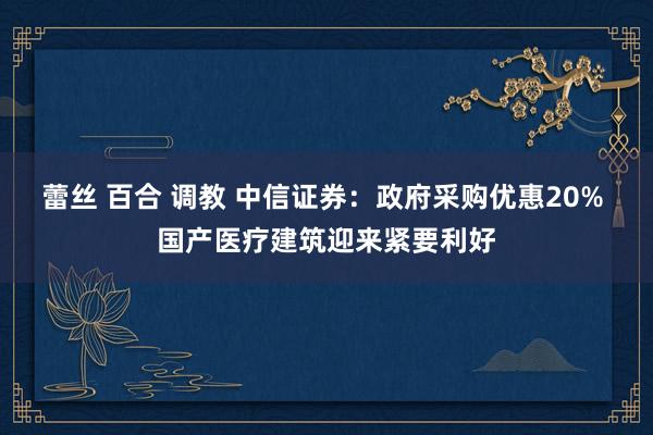 蕾丝 百合 调教 中信证券：政府采购优惠20% 国产医疗建筑迎来紧要利好