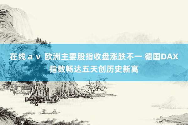 在线ａｖ 欧洲主要股指收盘涨跌不一 德国DAX指数畅达五天创历史新高