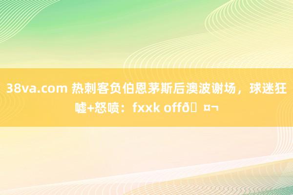 38va.com 热刺客负伯恩茅斯后澳波谢场，球迷狂嘘+怒喷：fxxk off🤬