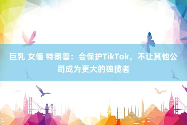 巨乳 女優 特朗普：会保护TikTok，不让其他公司成为更大的独揽者