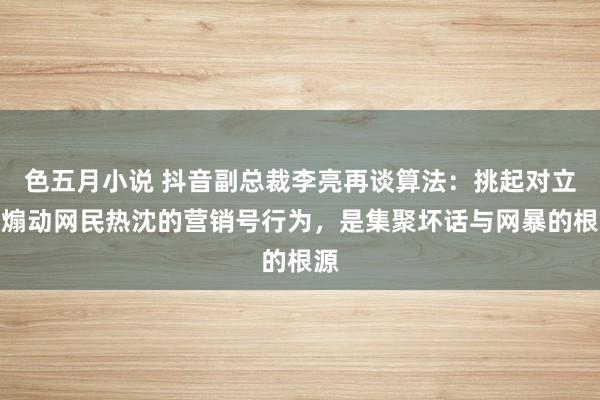 色五月小说 抖音副总裁李亮再谈算法：挑起对立、煽动网民热沈的营销号行为，是集聚坏话与网暴的根源