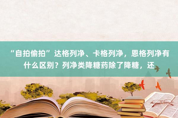 “自拍偷拍” 达格列净、卡格列净,恩格列净有什么区别?列净类降糖药除了降糖,还