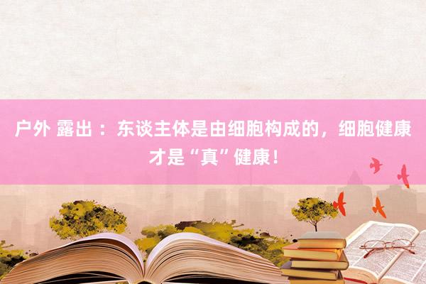 户外 露出 ：东谈主体是由细胞构成的，细胞健康才是“真”健康！