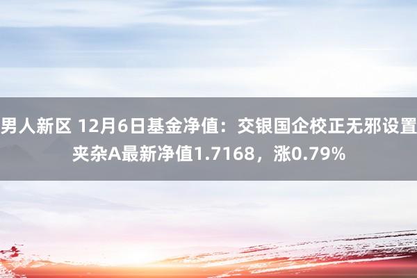 男人新区 12月6日基金净值：交银国企校正无邪设置夹杂A最新净值1.7168，涨0.79%