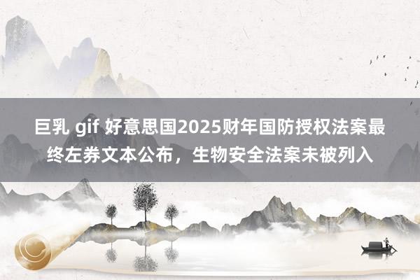 巨乳 gif 好意思国2025财年国防授权法案最终左券文本公布，生物安全法案未被列入