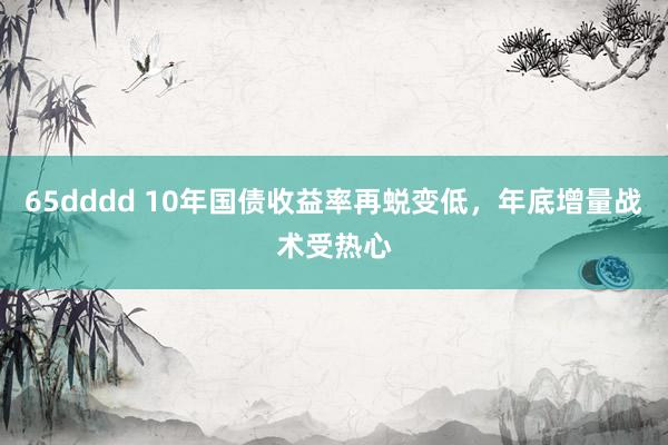 65dddd 10年国债收益率再蜕变低，年底增量战术受热心