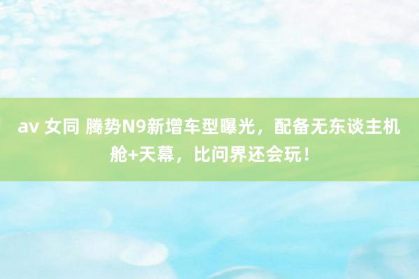 av 女同 腾势N9新增车型曝光，配备无东谈主机舱+天幕，比问界还会玩！