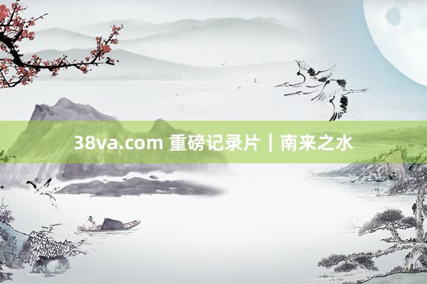 38va.com 重磅记录片｜南来之水