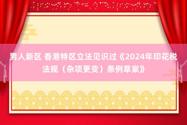 男人新区 香港特区立法见识过《2024年印花税法规（杂项更变）条例草案》