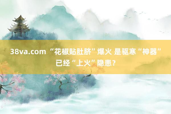 38va.com “花椒贴肚脐”爆火 是驱寒“神器”已经“上火”隐患？