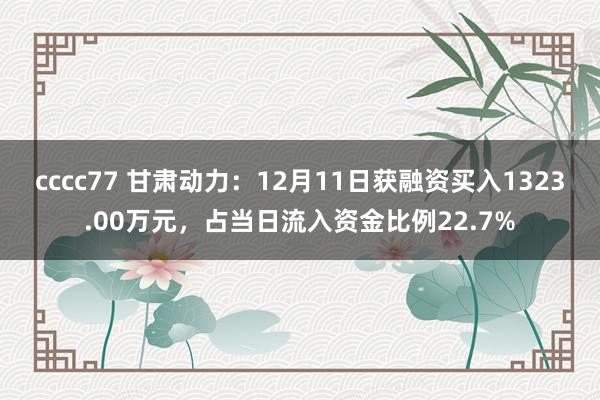 cccc77 甘肃动力：12月11日获融资买入1323.00万元，占当日流入资金比例22.7%