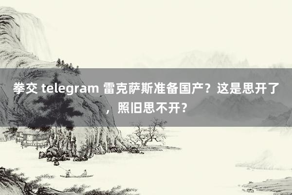 拳交 telegram 雷克萨斯准备国产？这是思开了，照旧思不开？