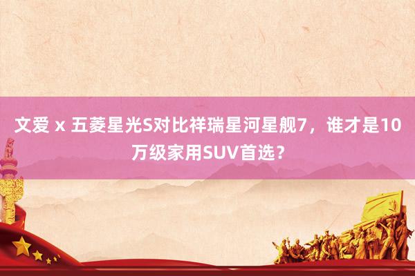 文爱 x 五菱星光S对比祥瑞星河星舰7，谁才是10万级家用SUV首选？