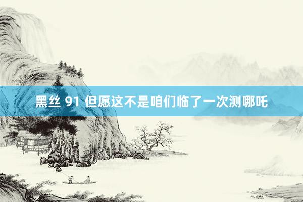 黑丝 91 但愿这不是咱们临了一次测哪吒