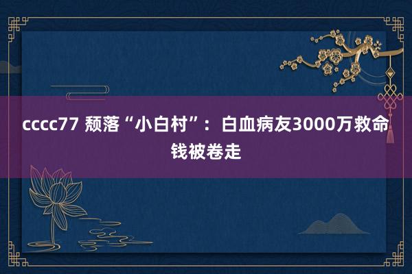 cccc77 颓落“小白村”：白血病友3000万救命钱被卷走
