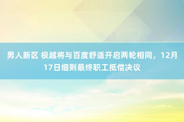 男人新区 极越将与百度舒适开启两轮相同，12月17日细则最终职工抵偿决议