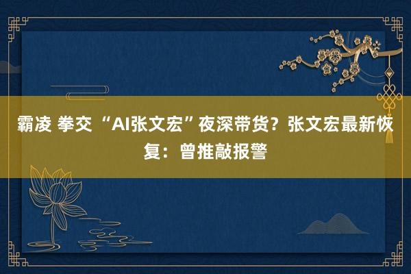 霸凌 拳交 “AI张文宏”夜深带货？张文宏最新恢复：曾推敲报警