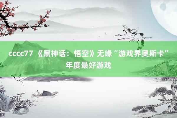 cccc77 《黑神话：悟空》无缘“游戏界奥斯卡”年度最好游戏