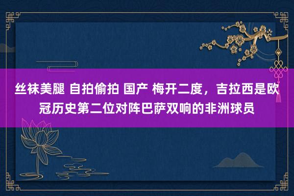 丝袜美腿 自拍偷拍 国产 梅开二度，吉拉西是欧冠历史第二位对阵巴萨双响的非洲球员
