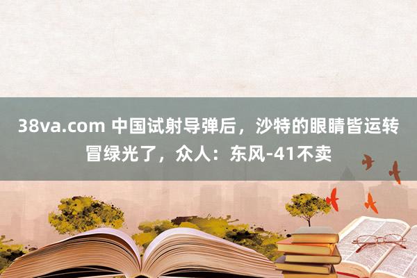 38va.com 中国试射导弹后，沙特的眼睛皆运转冒绿光了，众人：东风-41不卖