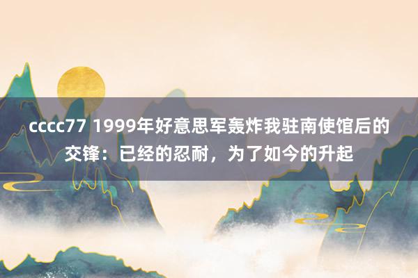cccc77 1999年好意思军轰炸我驻南使馆后的交锋：已经的忍耐，为了如今的升起