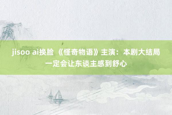 jisoo ai换脸 《怪奇物语》主演：本剧大结局一定会让东谈主感到舒心