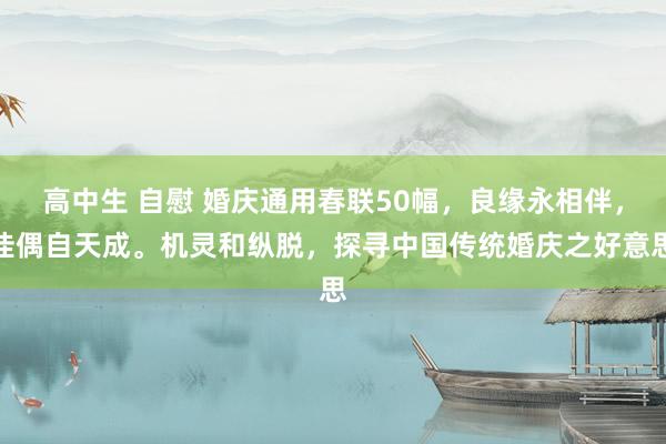 高中生 自慰 婚庆通用春联50幅，良缘永相伴，佳偶自天成。机灵和纵脱，探寻中国传统婚庆之好意思