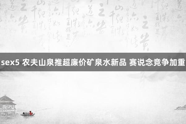 sex5 农夫山泉推超廉价矿泉水新品 赛说念竞争加重