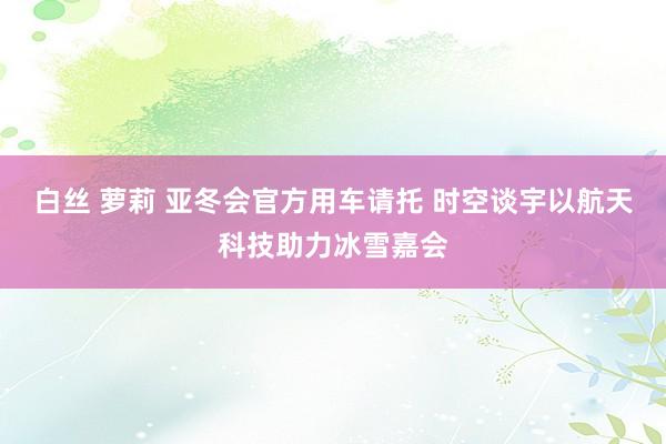 白丝 萝莉 亚冬会官方用车请托 时空谈宇以航天科技助力冰雪嘉会